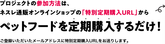 プロジェクトの参加方法は、ネスレ通販オンラインショップの「特別定期購入URL」からペットフードを定期購入するだけ！／ご登録いただいたメールアドレスに特別定期購入URLをお送りします。